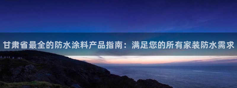 和记官网登录：甘肃省最全的防水涂料产品指南：满足您的所有家装防水需求