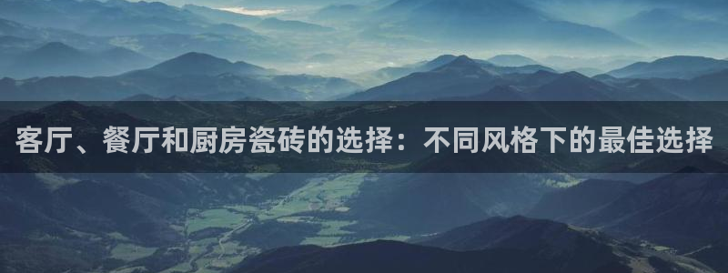 和记平台登录：客厅、餐厅和厨房瓷砖的选择：不同风格下的最佳选择