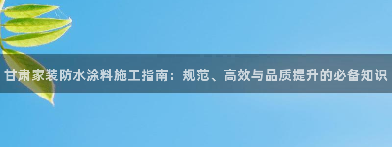 官方和记国际平台登录：甘肃家装防水涂料施工指南：规范、高效与品质提升的必备知识